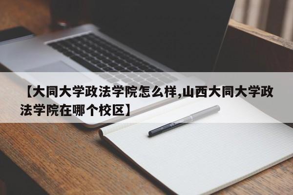 【大同大学政法学院怎么样,山西大同大学政法学院在哪个校区】