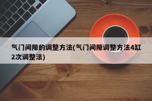 气门间隙的调整方法(气门间隙调整方法4缸2次调整法)