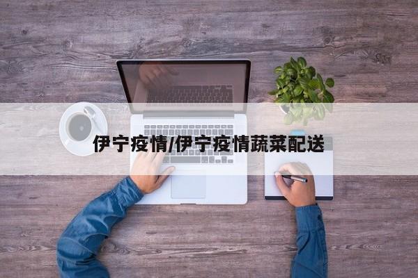 伊宁疫情/伊宁疫情蔬菜配送