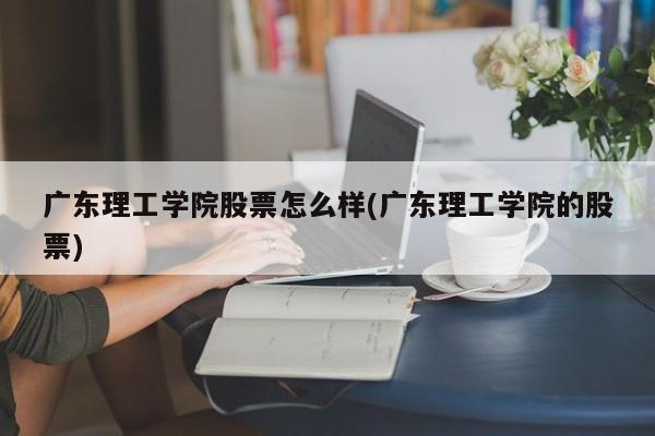 广东理工学院股票怎么样(广东理工学院的股票)