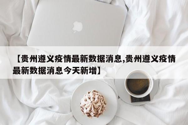 【贵州遵义疫情最新数据消息,贵州遵义疫情最新数据消息今天新增】