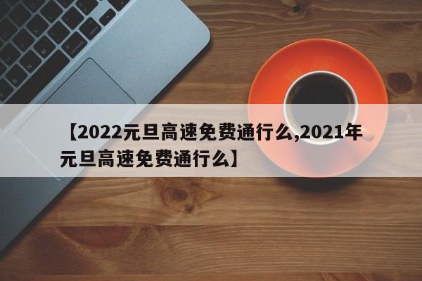 【2022元旦高速免费通行么,2021年元旦高速免费通行么】