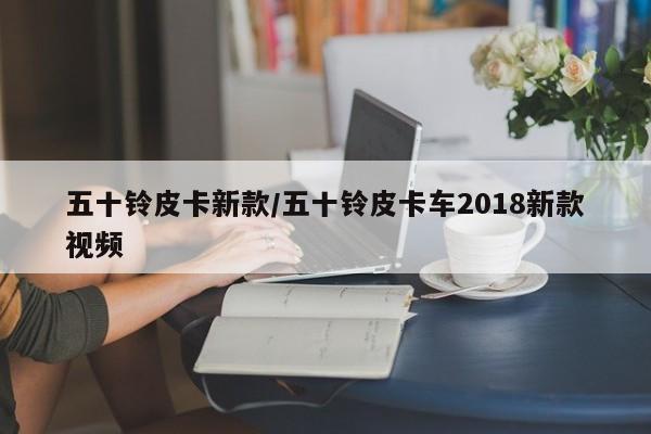 五十铃皮卡新款/五十铃皮卡车2018新款视频