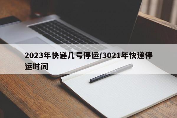 2023年快递几号停运/3021年快递停运时间