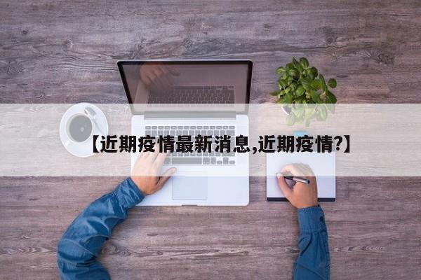 【近期疫情最新消息,近期疫情?】