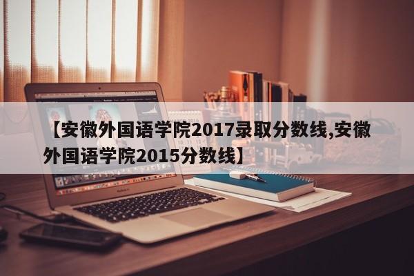 【安徽外国语学院2017录取分数线,安徽外国语学院2015分数线】
