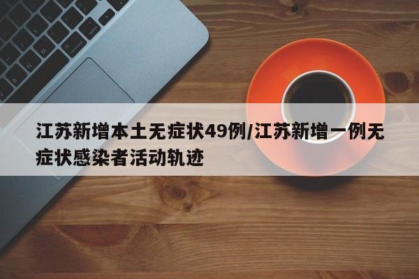 江苏新增本土无症状49例/江苏新增一例无症状感染者活动轨迹