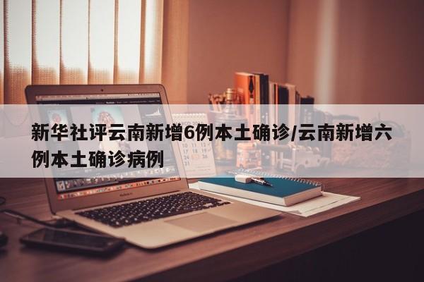 新华社评云南新增6例本土确诊/云南新增六例本土确诊病例