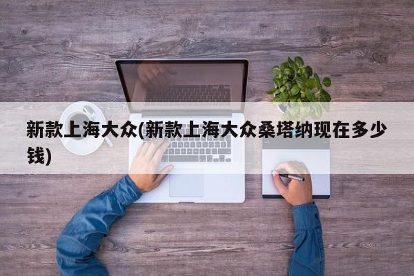 新款上海大众(新款上海大众桑塔纳现在多少钱)