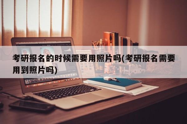 考研报名的时候需要用照片吗(考研报名需要用到照片吗)