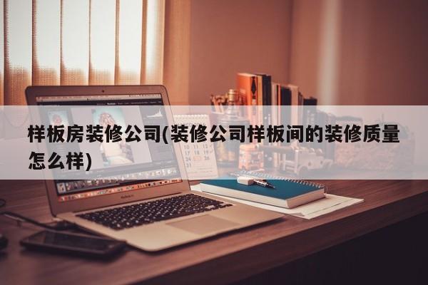 样板房装修公司(装修公司样板间的装修质量怎么样)