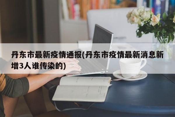 丹东市最新疫情通报(丹东市疫情最新消息新增3人谁传染的)
