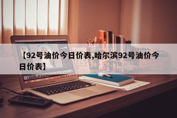 【92号油价今日价表,哈尔滨92号油价今日价表】