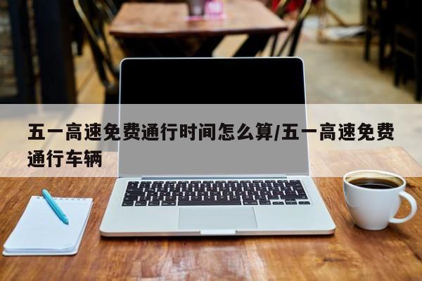 五一高速免费通行时间怎么算/五一高速免费通行车辆