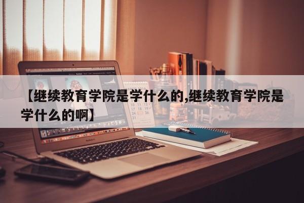 【继续教育学院是学什么的,继续教育学院是学什么的啊】