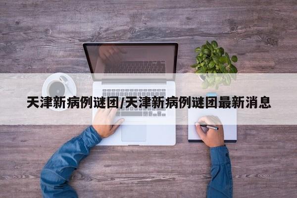 天津新病例谜团/天津新病例谜团最新消息