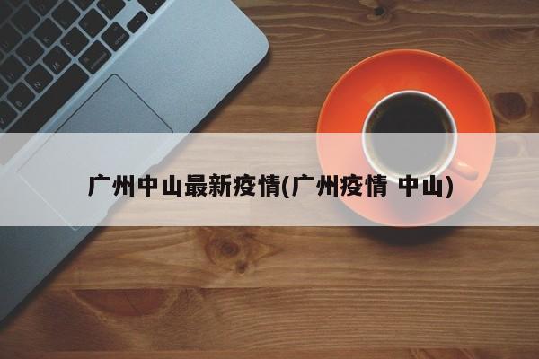 广州中山最新疫情(广州疫情 中山)