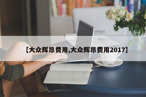 【大众辉昂费用,大众辉昂费用2017】