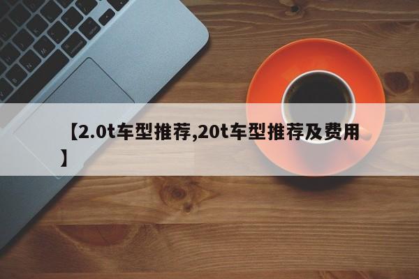 【2.0t车型推荐,20t车型推荐及费用】