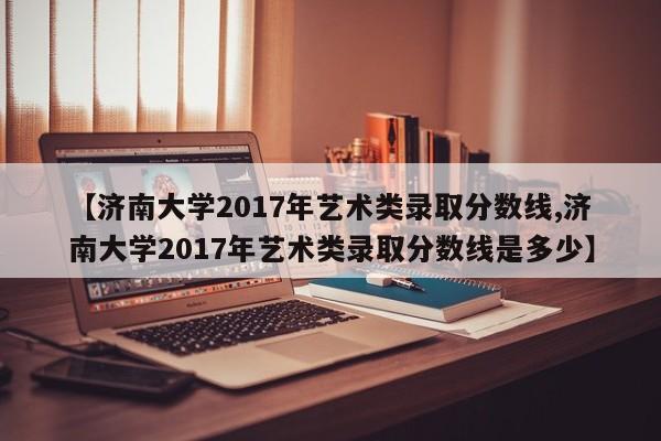 【济南大学2017年艺术类录取分数线,济南大学2017年艺术类录取分数线是多少】