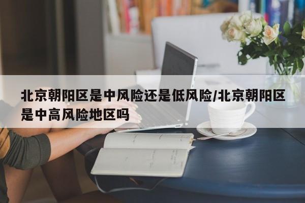 北京朝阳区是中风险还是低风险/北京朝阳区是中高风险地区吗