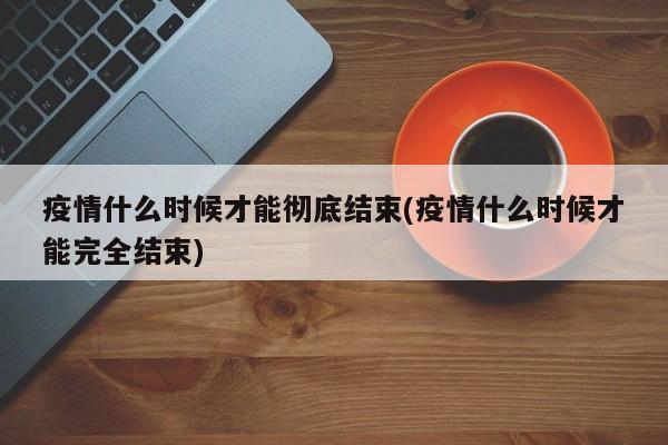 疫情什么时候才能彻底结束(疫情什么时候才能完全结束)