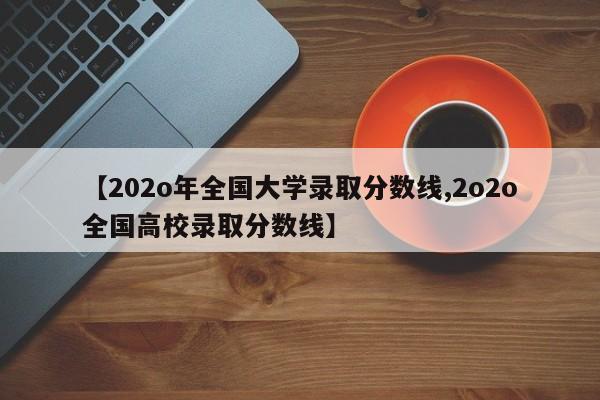 【202o年全国大学录取分数线,2o2o全国高校录取分数线】