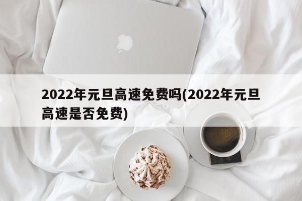 2022年元旦高速免费吗(2022年元旦高速是否免费)
