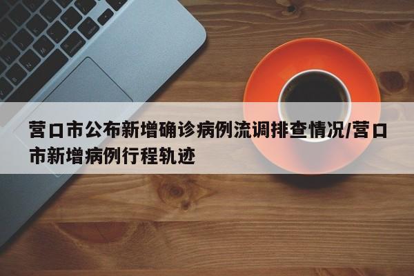 营口市公布新增确诊病例流调排查情况/营口市新增病例行程轨迹