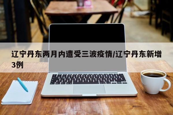 辽宁丹东两月内遭受三波疫情/辽宁丹东新增3例
