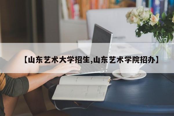 【山东艺术大学招生,山东艺术学院招办】