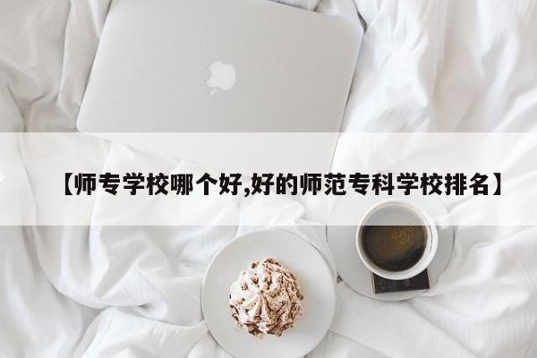 【师专学校哪个好,好的师范专科学校排名】