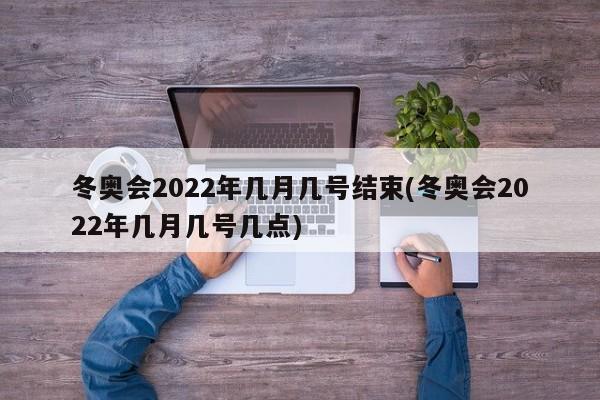 冬奥会2022年几月几号结束(冬奥会2022年几月几号几点)