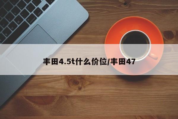 丰田4.5t什么价位/丰田47
