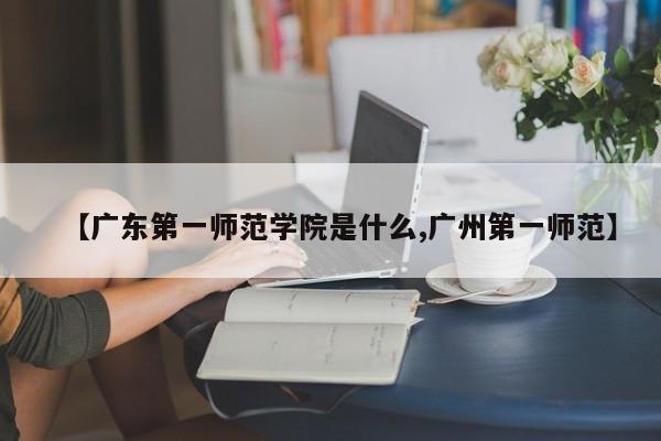 【广东第一师范学院是什么,广州第一师范】
