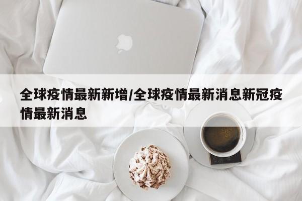 全球疫情最新新增/全球疫情最新消息新冠疫情最新消息