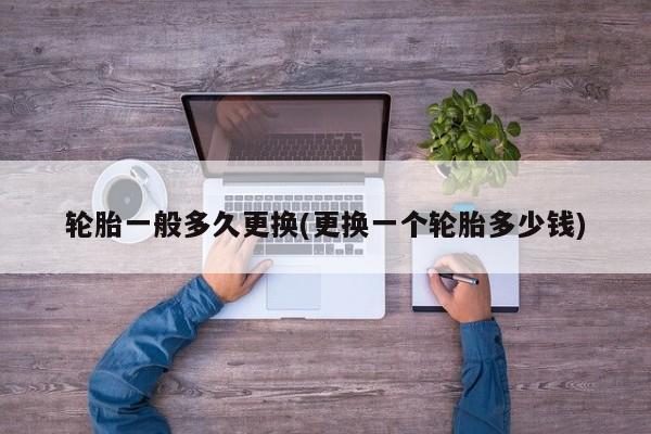 轮胎一般多久更换(更换一个轮胎多少钱)