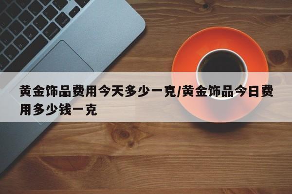 黄金饰品费用今天多少一克/黄金饰品今日费用多少钱一克