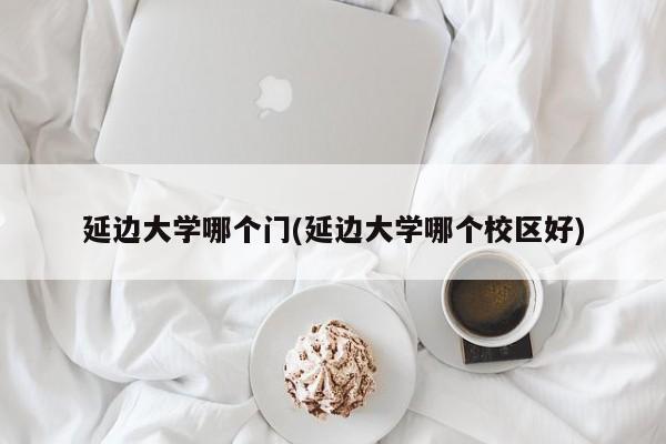 延边大学哪个门(延边大学哪个校区好)