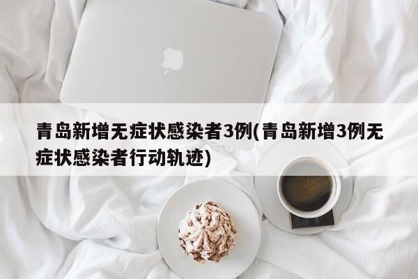 青岛新增无症状感染者3例(青岛新增3例无症状感染者行动轨迹)